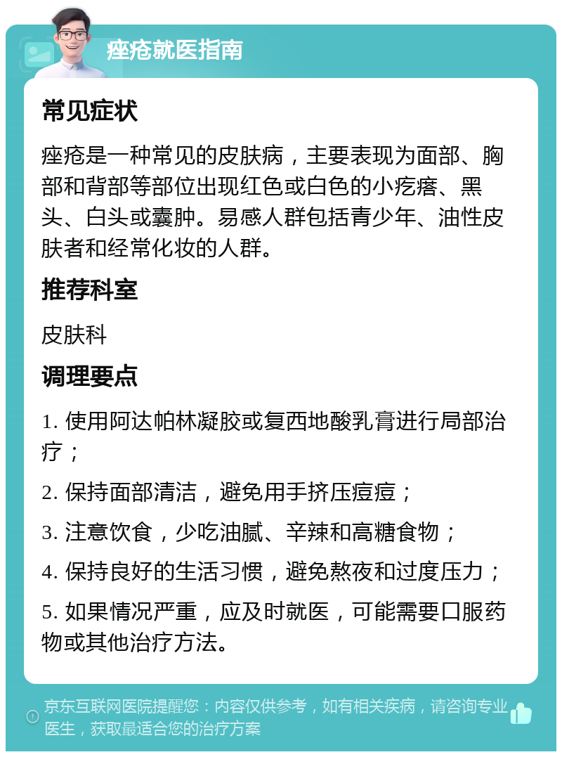 痤疮就医指南 常见症状 痤疮是一种常见的皮肤病，主要表现为面部、胸部和背部等部位出现红色或白色的小疙瘩、黑头、白头或囊肿。易感人群包括青少年、油性皮肤者和经常化妆的人群。 推荐科室 皮肤科 调理要点 1. 使用阿达帕林凝胶或复西地酸乳膏进行局部治疗； 2. 保持面部清洁，避免用手挤压痘痘； 3. 注意饮食，少吃油腻、辛辣和高糖食物； 4. 保持良好的生活习惯，避免熬夜和过度压力； 5. 如果情况严重，应及时就医，可能需要口服药物或其他治疗方法。