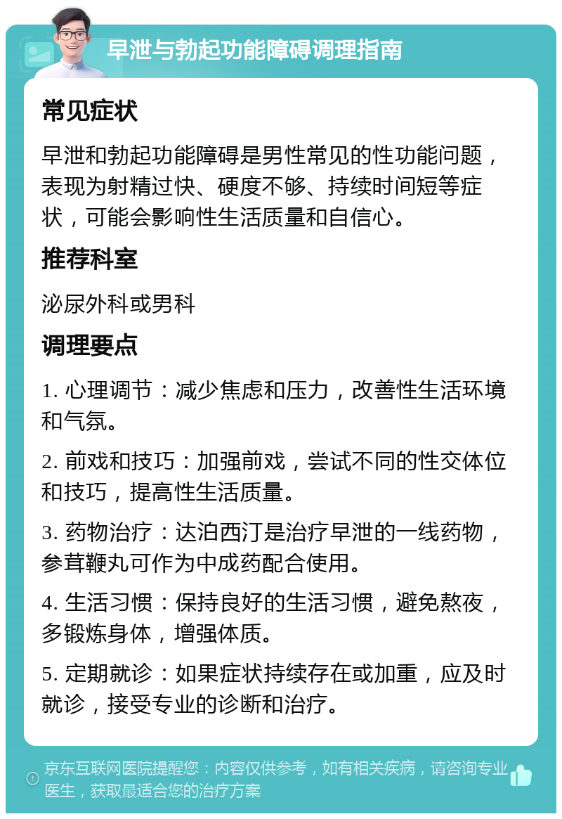 早泄与勃起功能障碍调理指南 常见症状 早泄和勃起功能障碍是男性常见的性功能问题，表现为射精过快、硬度不够、持续时间短等症状，可能会影响性生活质量和自信心。 推荐科室 泌尿外科或男科 调理要点 1. 心理调节：减少焦虑和压力，改善性生活环境和气氛。 2. 前戏和技巧：加强前戏，尝试不同的性交体位和技巧，提高性生活质量。 3. 药物治疗：达泊西汀是治疗早泄的一线药物，参茸鞭丸可作为中成药配合使用。 4. 生活习惯：保持良好的生活习惯，避免熬夜，多锻炼身体，增强体质。 5. 定期就诊：如果症状持续存在或加重，应及时就诊，接受专业的诊断和治疗。