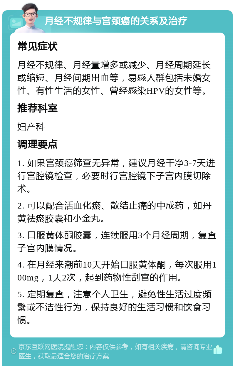 月经不规律与宫颈癌的关系及治疗 常见症状 月经不规律、月经量增多或减少、月经周期延长或缩短、月经间期出血等，易感人群包括未婚女性、有性生活的女性、曾经感染HPV的女性等。 推荐科室 妇产科 调理要点 1. 如果宫颈癌筛查无异常，建议月经干净3-7天进行宫腔镜检查，必要时行宫腔镜下子宫内膜切除术。 2. 可以配合活血化瘀、散结止痛的中成药，如丹黄祛瘀胶囊和小金丸。 3. 口服黄体酮胶囊，连续服用3个月经周期，复查子宫内膜情况。 4. 在月经来潮前10天开始口服黄体酮，每次服用100mg，1天2次，起到药物性刮宫的作用。 5. 定期复查，注意个人卫生，避免性生活过度频繁或不洁性行为，保持良好的生活习惯和饮食习惯。