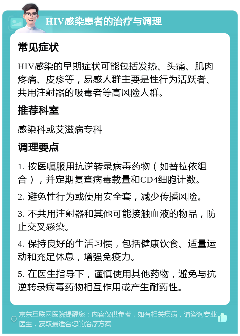 HIV感染患者的治疗与调理 常见症状 HIV感染的早期症状可能包括发热、头痛、肌肉疼痛、皮疹等，易感人群主要是性行为活跃者、共用注射器的吸毒者等高风险人群。 推荐科室 感染科或艾滋病专科 调理要点 1. 按医嘱服用抗逆转录病毒药物（如替拉依组合），并定期复查病毒载量和CD4细胞计数。 2. 避免性行为或使用安全套，减少传播风险。 3. 不共用注射器和其他可能接触血液的物品，防止交叉感染。 4. 保持良好的生活习惯，包括健康饮食、适量运动和充足休息，增强免疫力。 5. 在医生指导下，谨慎使用其他药物，避免与抗逆转录病毒药物相互作用或产生耐药性。