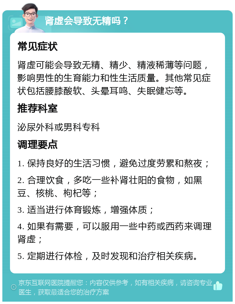 肾虚会导致无精吗？ 常见症状 肾虚可能会导致无精、精少、精液稀薄等问题，影响男性的生育能力和性生活质量。其他常见症状包括腰膝酸软、头晕耳鸣、失眠健忘等。 推荐科室 泌尿外科或男科专科 调理要点 1. 保持良好的生活习惯，避免过度劳累和熬夜； 2. 合理饮食，多吃一些补肾壮阳的食物，如黑豆、核桃、枸杞等； 3. 适当进行体育锻炼，增强体质； 4. 如果有需要，可以服用一些中药或西药来调理肾虚； 5. 定期进行体检，及时发现和治疗相关疾病。