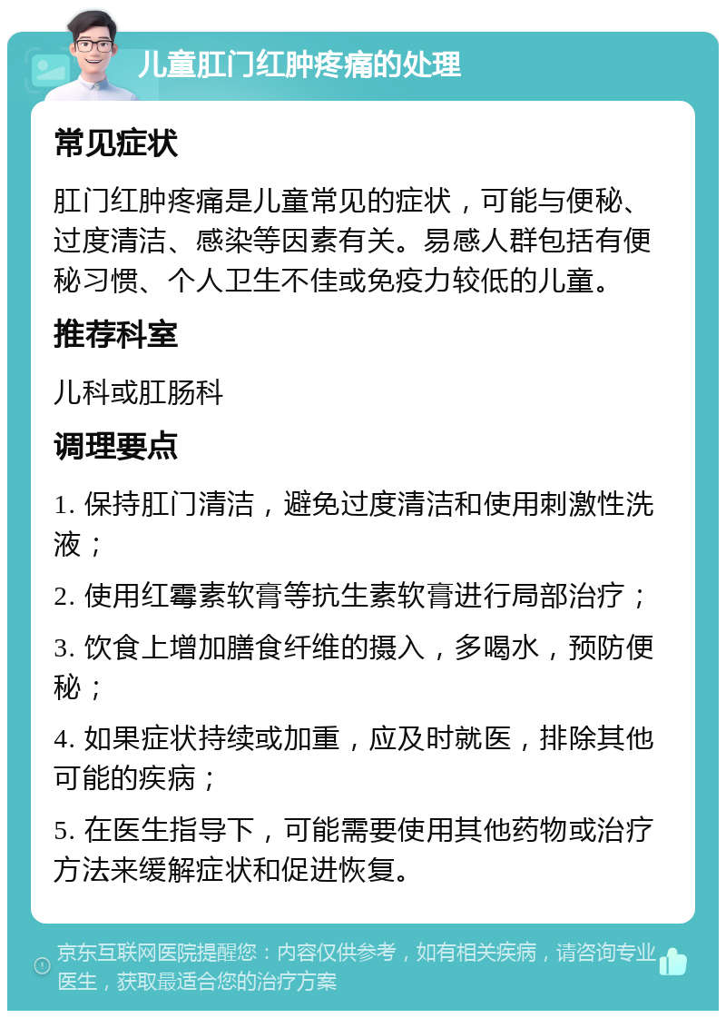 儿童肛门红肿疼痛的处理 常见症状 肛门红肿疼痛是儿童常见的症状，可能与便秘、过度清洁、感染等因素有关。易感人群包括有便秘习惯、个人卫生不佳或免疫力较低的儿童。 推荐科室 儿科或肛肠科 调理要点 1. 保持肛门清洁，避免过度清洁和使用刺激性洗液； 2. 使用红霉素软膏等抗生素软膏进行局部治疗； 3. 饮食上增加膳食纤维的摄入，多喝水，预防便秘； 4. 如果症状持续或加重，应及时就医，排除其他可能的疾病； 5. 在医生指导下，可能需要使用其他药物或治疗方法来缓解症状和促进恢复。