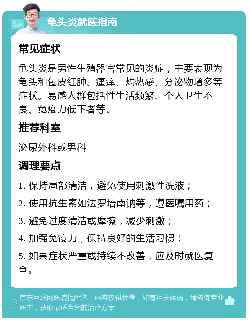 龟头炎就医指南 常见症状 龟头炎是男性生殖器官常见的炎症，主要表现为龟头和包皮红肿、瘙痒、灼热感、分泌物增多等症状。易感人群包括性生活频繁、个人卫生不良、免疫力低下者等。 推荐科室 泌尿外科或男科 调理要点 1. 保持局部清洁，避免使用刺激性洗液； 2. 使用抗生素如法罗培南钠等，遵医嘱用药； 3. 避免过度清洁或摩擦，减少刺激； 4. 加强免疫力，保持良好的生活习惯； 5. 如果症状严重或持续不改善，应及时就医复查。