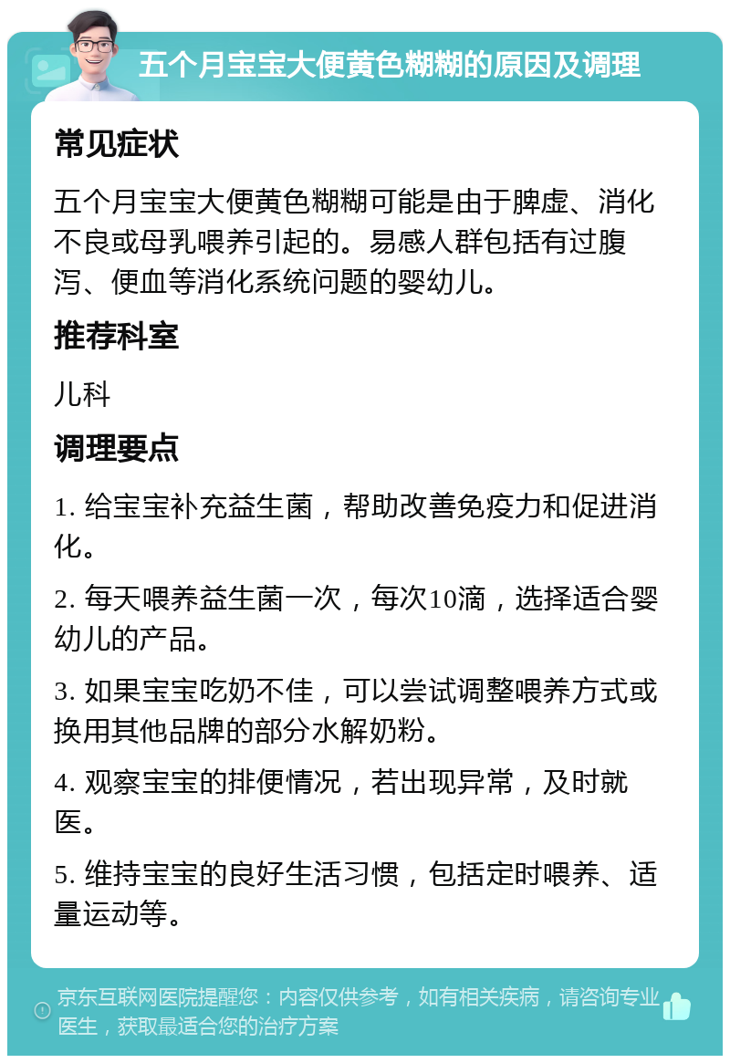 五个月宝宝大便黄色糊糊的原因及调理 常见症状 五个月宝宝大便黄色糊糊可能是由于脾虚、消化不良或母乳喂养引起的。易感人群包括有过腹泻、便血等消化系统问题的婴幼儿。 推荐科室 儿科 调理要点 1. 给宝宝补充益生菌，帮助改善免疫力和促进消化。 2. 每天喂养益生菌一次，每次10滴，选择适合婴幼儿的产品。 3. 如果宝宝吃奶不佳，可以尝试调整喂养方式或换用其他品牌的部分水解奶粉。 4. 观察宝宝的排便情况，若出现异常，及时就医。 5. 维持宝宝的良好生活习惯，包括定时喂养、适量运动等。