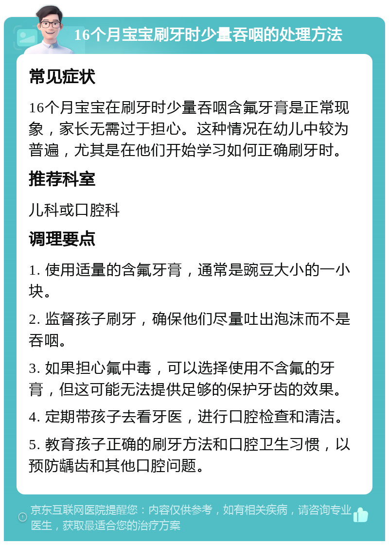 16个月宝宝刷牙时少量吞咽的处理方法 常见症状 16个月宝宝在刷牙时少量吞咽含氟牙膏是正常现象，家长无需过于担心。这种情况在幼儿中较为普遍，尤其是在他们开始学习如何正确刷牙时。 推荐科室 儿科或口腔科 调理要点 1. 使用适量的含氟牙膏，通常是豌豆大小的一小块。 2. 监督孩子刷牙，确保他们尽量吐出泡沫而不是吞咽。 3. 如果担心氟中毒，可以选择使用不含氟的牙膏，但这可能无法提供足够的保护牙齿的效果。 4. 定期带孩子去看牙医，进行口腔检查和清洁。 5. 教育孩子正确的刷牙方法和口腔卫生习惯，以预防龋齿和其他口腔问题。