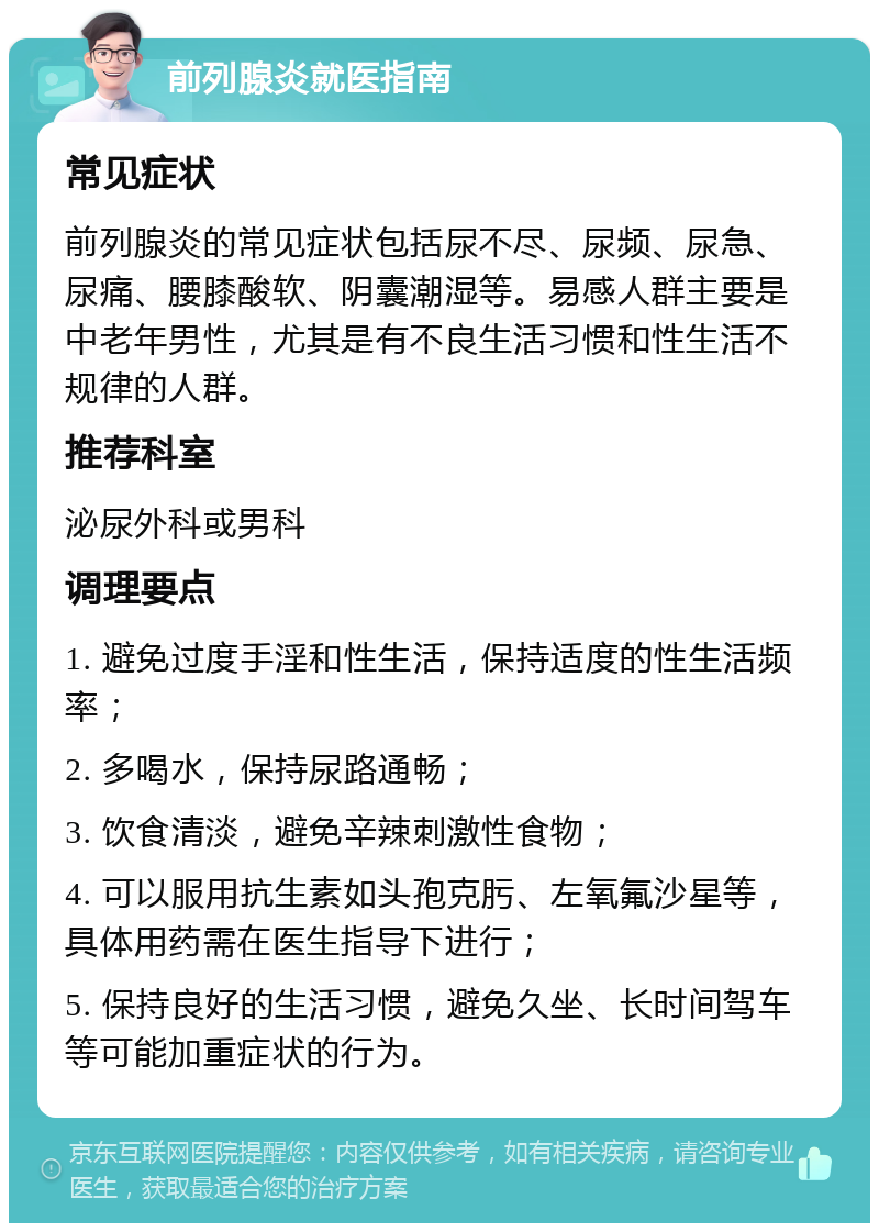 前列腺炎就医指南 常见症状 前列腺炎的常见症状包括尿不尽、尿频、尿急、尿痛、腰膝酸软、阴囊潮湿等。易感人群主要是中老年男性，尤其是有不良生活习惯和性生活不规律的人群。 推荐科室 泌尿外科或男科 调理要点 1. 避免过度手淫和性生活，保持适度的性生活频率； 2. 多喝水，保持尿路通畅； 3. 饮食清淡，避免辛辣刺激性食物； 4. 可以服用抗生素如头孢克肟、左氧氟沙星等，具体用药需在医生指导下进行； 5. 保持良好的生活习惯，避免久坐、长时间驾车等可能加重症状的行为。