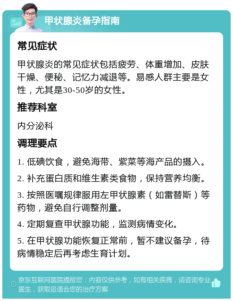 甲状腺炎备孕指南 常见症状 甲状腺炎的常见症状包括疲劳、体重增加、皮肤干燥、便秘、记忆力减退等。易感人群主要是女性，尤其是30-50岁的女性。 推荐科室 内分泌科 调理要点 1. 低碘饮食，避免海带、紫菜等海产品的摄入。 2. 补充蛋白质和维生素类食物，保持营养均衡。 3. 按照医嘱规律服用左甲状腺素（如雷替斯）等药物，避免自行调整剂量。 4. 定期复查甲状腺功能，监测病情变化。 5. 在甲状腺功能恢复正常前，暂不建议备孕，待病情稳定后再考虑生育计划。