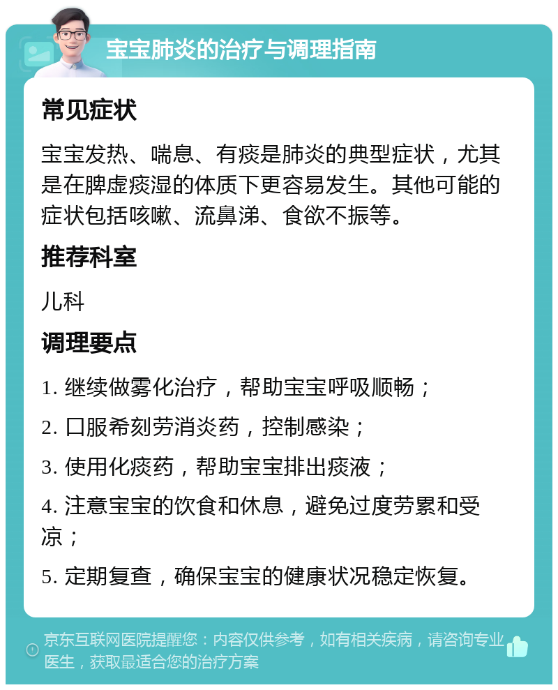 宝宝肺炎的治疗与调理指南 常见症状 宝宝发热、喘息、有痰是肺炎的典型症状，尤其是在脾虚痰湿的体质下更容易发生。其他可能的症状包括咳嗽、流鼻涕、食欲不振等。 推荐科室 儿科 调理要点 1. 继续做雾化治疗，帮助宝宝呼吸顺畅； 2. 口服希刻劳消炎药，控制感染； 3. 使用化痰药，帮助宝宝排出痰液； 4. 注意宝宝的饮食和休息，避免过度劳累和受凉； 5. 定期复查，确保宝宝的健康状况稳定恢复。