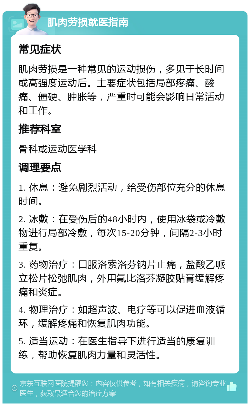 肌肉劳损就医指南 常见症状 肌肉劳损是一种常见的运动损伤，多见于长时间或高强度运动后。主要症状包括局部疼痛、酸痛、僵硬、肿胀等，严重时可能会影响日常活动和工作。 推荐科室 骨科或运动医学科 调理要点 1. 休息：避免剧烈活动，给受伤部位充分的休息时间。 2. 冰敷：在受伤后的48小时内，使用冰袋或冷敷物进行局部冷敷，每次15-20分钟，间隔2-3小时重复。 3. 药物治疗：口服洛索洛芬钠片止痛，盐酸乙哌立松片松弛肌肉，外用氟比洛芬凝胶贴膏缓解疼痛和炎症。 4. 物理治疗：如超声波、电疗等可以促进血液循环，缓解疼痛和恢复肌肉功能。 5. 适当运动：在医生指导下进行适当的康复训练，帮助恢复肌肉力量和灵活性。