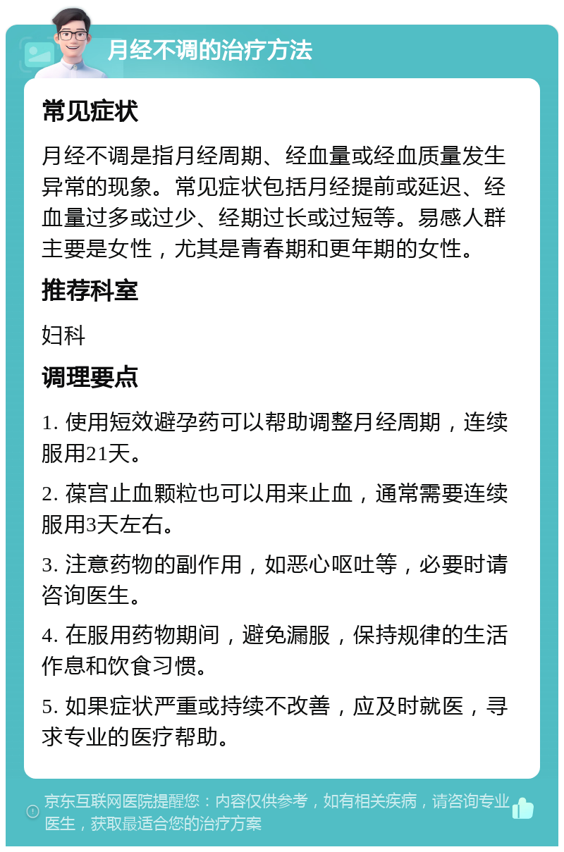 月经不调的治疗方法 常见症状 月经不调是指月经周期、经血量或经血质量发生异常的现象。常见症状包括月经提前或延迟、经血量过多或过少、经期过长或过短等。易感人群主要是女性，尤其是青春期和更年期的女性。 推荐科室 妇科 调理要点 1. 使用短效避孕药可以帮助调整月经周期，连续服用21天。 2. 葆宫止血颗粒也可以用来止血，通常需要连续服用3天左右。 3. 注意药物的副作用，如恶心呕吐等，必要时请咨询医生。 4. 在服用药物期间，避免漏服，保持规律的生活作息和饮食习惯。 5. 如果症状严重或持续不改善，应及时就医，寻求专业的医疗帮助。