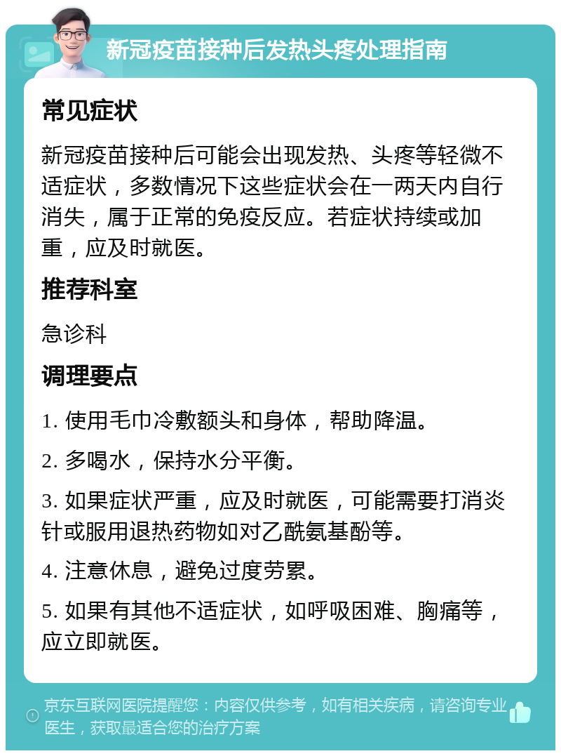 新冠疫苗接种后发热头疼处理指南 常见症状 新冠疫苗接种后可能会出现发热、头疼等轻微不适症状，多数情况下这些症状会在一两天内自行消失，属于正常的免疫反应。若症状持续或加重，应及时就医。 推荐科室 急诊科 调理要点 1. 使用毛巾冷敷额头和身体，帮助降温。 2. 多喝水，保持水分平衡。 3. 如果症状严重，应及时就医，可能需要打消炎针或服用退热药物如对乙酰氨基酚等。 4. 注意休息，避免过度劳累。 5. 如果有其他不适症状，如呼吸困难、胸痛等，应立即就医。