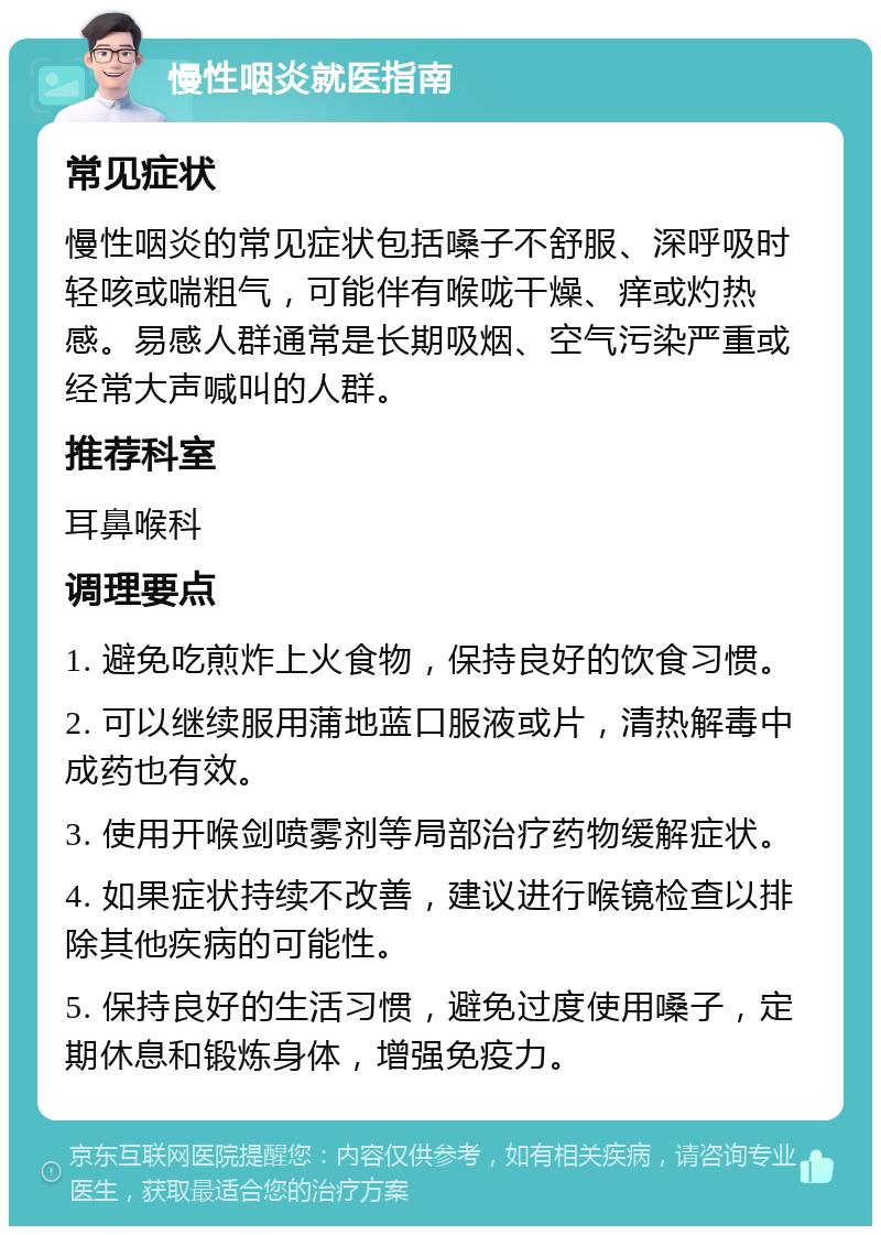 慢性咽炎就医指南 常见症状 慢性咽炎的常见症状包括嗓子不舒服、深呼吸时轻咳或喘粗气，可能伴有喉咙干燥、痒或灼热感。易感人群通常是长期吸烟、空气污染严重或经常大声喊叫的人群。 推荐科室 耳鼻喉科 调理要点 1. 避免吃煎炸上火食物，保持良好的饮食习惯。 2. 可以继续服用蒲地蓝口服液或片，清热解毒中成药也有效。 3. 使用开喉剑喷雾剂等局部治疗药物缓解症状。 4. 如果症状持续不改善，建议进行喉镜检查以排除其他疾病的可能性。 5. 保持良好的生活习惯，避免过度使用嗓子，定期休息和锻炼身体，增强免疫力。