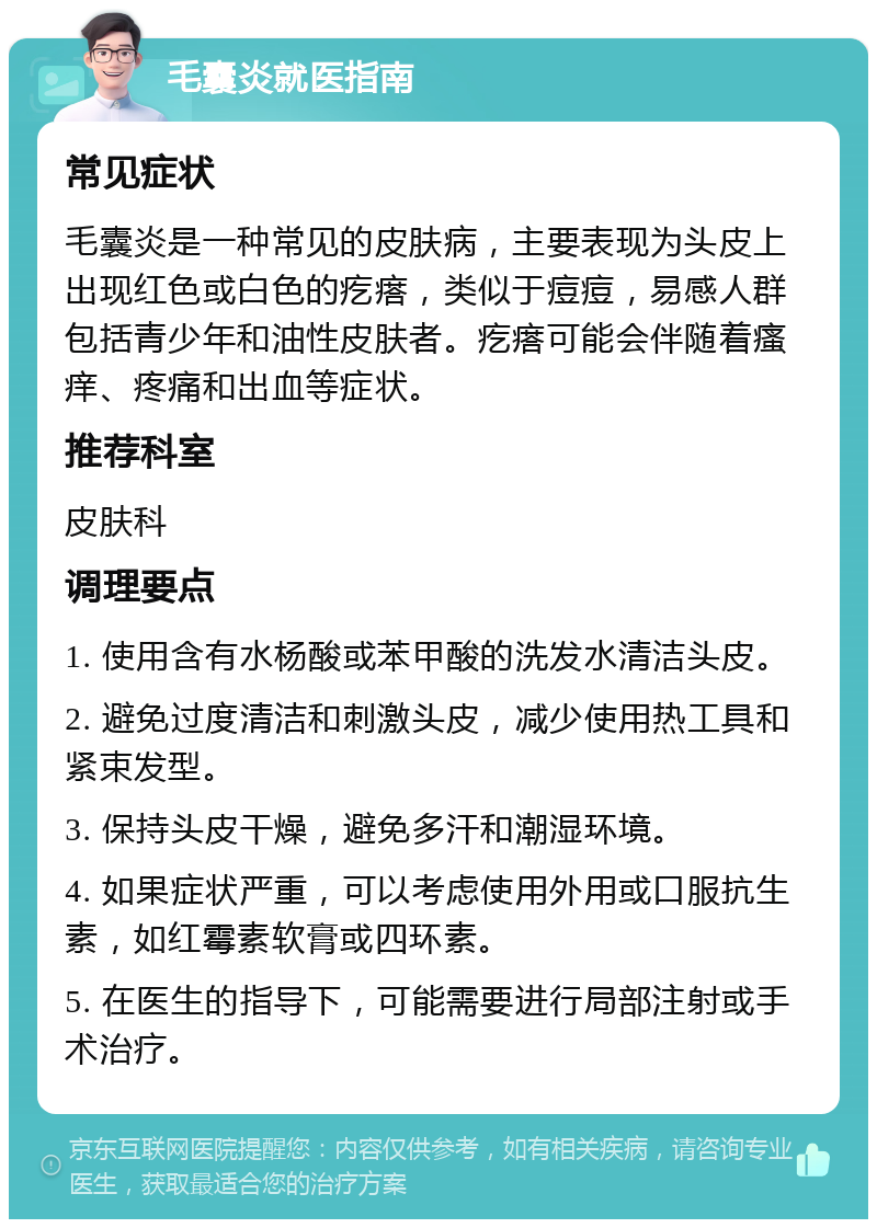 毛囊炎就医指南 常见症状 毛囊炎是一种常见的皮肤病，主要表现为头皮上出现红色或白色的疙瘩，类似于痘痘，易感人群包括青少年和油性皮肤者。疙瘩可能会伴随着瘙痒、疼痛和出血等症状。 推荐科室 皮肤科 调理要点 1. 使用含有水杨酸或苯甲酸的洗发水清洁头皮。 2. 避免过度清洁和刺激头皮，减少使用热工具和紧束发型。 3. 保持头皮干燥，避免多汗和潮湿环境。 4. 如果症状严重，可以考虑使用外用或口服抗生素，如红霉素软膏或四环素。 5. 在医生的指导下，可能需要进行局部注射或手术治疗。