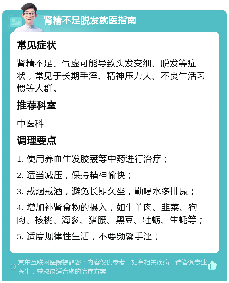 肾精不足脱发就医指南 常见症状 肾精不足、气虚可能导致头发变细、脱发等症状，常见于长期手淫、精神压力大、不良生活习惯等人群。 推荐科室 中医科 调理要点 1. 使用养血生发胶囊等中药进行治疗； 2. 适当减压，保持精神愉快； 3. 戒烟戒酒，避免长期久坐，勤喝水多排尿； 4. 增加补肾食物的摄入，如牛羊肉、韭菜、狗肉、核桃、海参、猪腰、黑豆、牡蛎、生蚝等； 5. 适度规律性生活，不要频繁手淫；