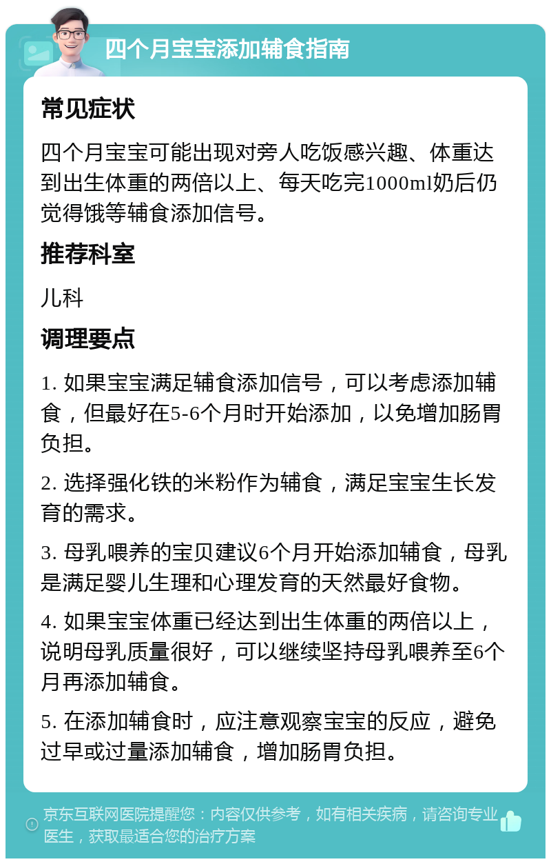 四个月宝宝添加辅食指南 常见症状 四个月宝宝可能出现对旁人吃饭感兴趣、体重达到出生体重的两倍以上、每天吃完1000ml奶后仍觉得饿等辅食添加信号。 推荐科室 儿科 调理要点 1. 如果宝宝满足辅食添加信号，可以考虑添加辅食，但最好在5-6个月时开始添加，以免增加肠胃负担。 2. 选择强化铁的米粉作为辅食，满足宝宝生长发育的需求。 3. 母乳喂养的宝贝建议6个月开始添加辅食，母乳是满足婴儿生理和心理发育的天然最好食物。 4. 如果宝宝体重已经达到出生体重的两倍以上，说明母乳质量很好，可以继续坚持母乳喂养至6个月再添加辅食。 5. 在添加辅食时，应注意观察宝宝的反应，避免过早或过量添加辅食，增加肠胃负担。