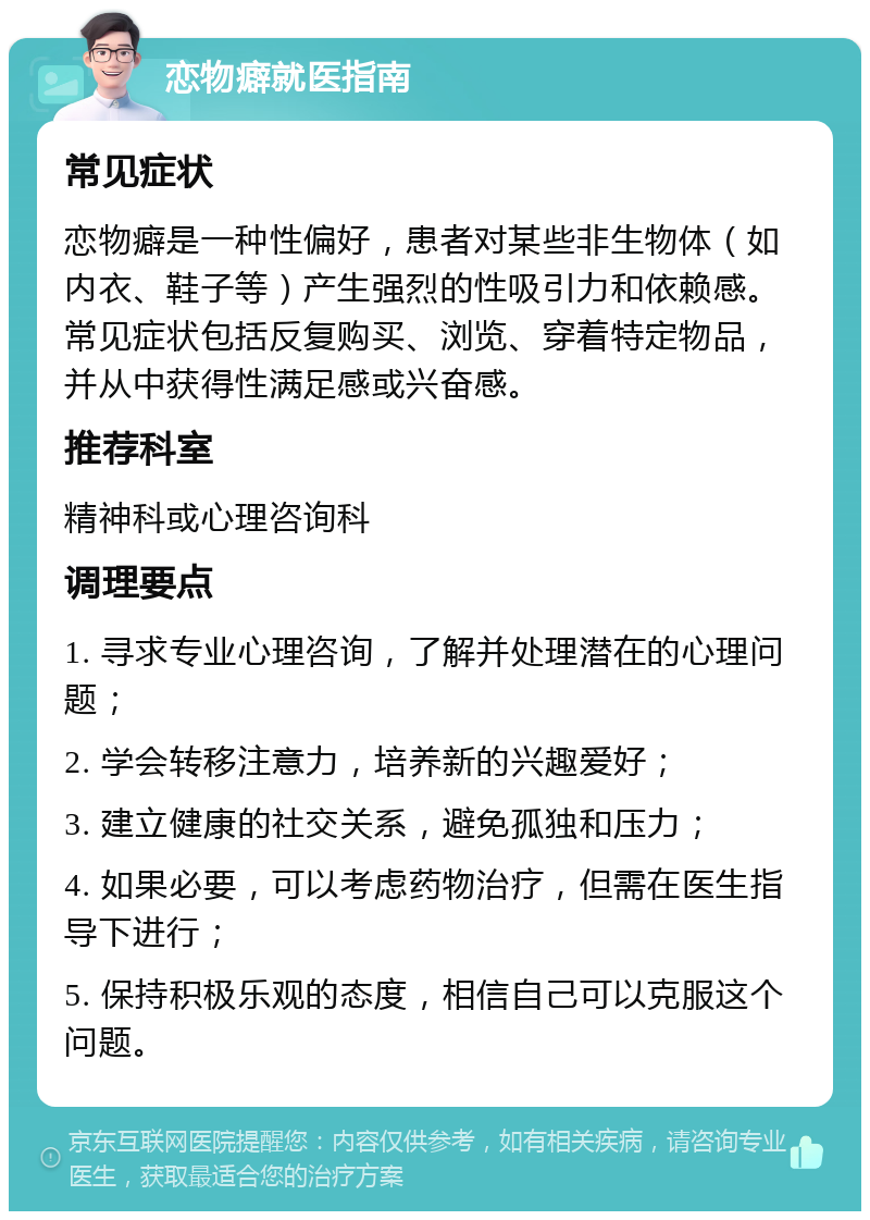 恋物癖就医指南 常见症状 恋物癖是一种性偏好，患者对某些非生物体（如内衣、鞋子等）产生强烈的性吸引力和依赖感。常见症状包括反复购买、浏览、穿着特定物品，并从中获得性满足感或兴奋感。 推荐科室 精神科或心理咨询科 调理要点 1. 寻求专业心理咨询，了解并处理潜在的心理问题； 2. 学会转移注意力，培养新的兴趣爱好； 3. 建立健康的社交关系，避免孤独和压力； 4. 如果必要，可以考虑药物治疗，但需在医生指导下进行； 5. 保持积极乐观的态度，相信自己可以克服这个问题。