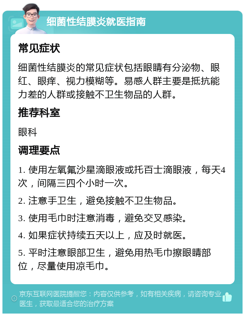 细菌性结膜炎就医指南 常见症状 细菌性结膜炎的常见症状包括眼睛有分泌物、眼红、眼痒、视力模糊等。易感人群主要是抵抗能力差的人群或接触不卫生物品的人群。 推荐科室 眼科 调理要点 1. 使用左氧氟沙星滴眼液或托百士滴眼液，每天4次，间隔三四个小时一次。 2. 注意手卫生，避免接触不卫生物品。 3. 使用毛巾时注意消毒，避免交叉感染。 4. 如果症状持续五天以上，应及时就医。 5. 平时注意眼部卫生，避免用热毛巾擦眼睛部位，尽量使用凉毛巾。