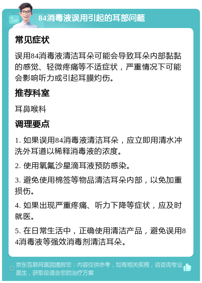 84消毒液误用引起的耳部问题 常见症状 误用84消毒液清洁耳朵可能会导致耳朵内部黏黏的感觉、轻微疼痛等不适症状，严重情况下可能会影响听力或引起耳膜灼伤。 推荐科室 耳鼻喉科 调理要点 1. 如果误用84消毒液清洁耳朵，应立即用清水冲洗外耳道以稀释消毒液的浓度。 2. 使用氧氟沙星滴耳液预防感染。 3. 避免使用棉签等物品清洁耳朵内部，以免加重损伤。 4. 如果出现严重疼痛、听力下降等症状，应及时就医。 5. 在日常生活中，正确使用清洁产品，避免误用84消毒液等强效消毒剂清洁耳朵。