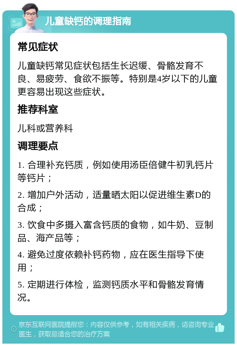 儿童缺钙的调理指南 常见症状 儿童缺钙常见症状包括生长迟缓、骨骼发育不良、易疲劳、食欲不振等。特别是4岁以下的儿童更容易出现这些症状。 推荐科室 儿科或营养科 调理要点 1. 合理补充钙质，例如使用汤臣倍健牛初乳钙片等钙片； 2. 增加户外活动，适量晒太阳以促进维生素D的合成； 3. 饮食中多摄入富含钙质的食物，如牛奶、豆制品、海产品等； 4. 避免过度依赖补钙药物，应在医生指导下使用； 5. 定期进行体检，监测钙质水平和骨骼发育情况。