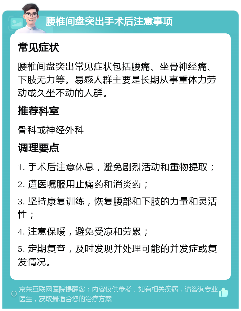 腰椎间盘突出手术后注意事项 常见症状 腰椎间盘突出常见症状包括腰痛、坐骨神经痛、下肢无力等。易感人群主要是长期从事重体力劳动或久坐不动的人群。 推荐科室 骨科或神经外科 调理要点 1. 手术后注意休息，避免剧烈活动和重物提取； 2. 遵医嘱服用止痛药和消炎药； 3. 坚持康复训练，恢复腰部和下肢的力量和灵活性； 4. 注意保暖，避免受凉和劳累； 5. 定期复查，及时发现并处理可能的并发症或复发情况。