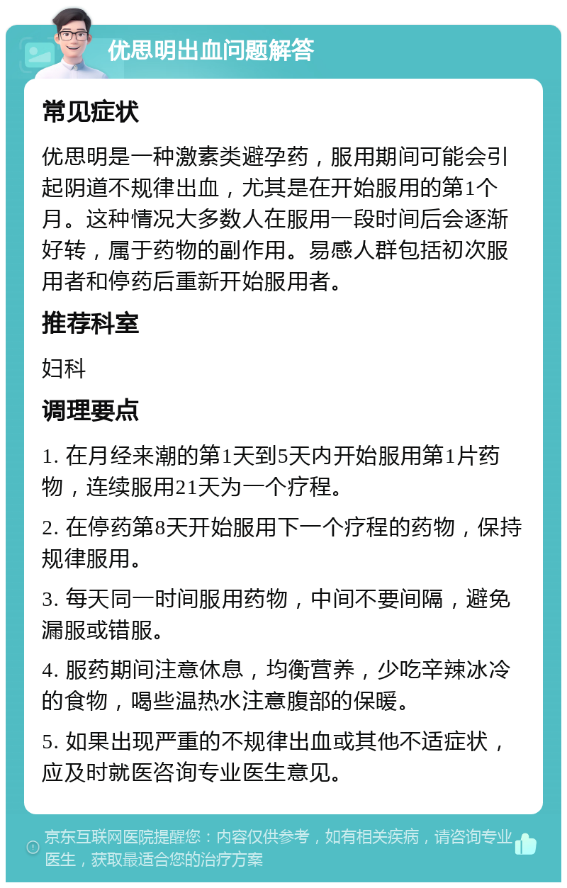 优思明出血问题解答 常见症状 优思明是一种激素类避孕药，服用期间可能会引起阴道不规律出血，尤其是在开始服用的第1个月。这种情况大多数人在服用一段时间后会逐渐好转，属于药物的副作用。易感人群包括初次服用者和停药后重新开始服用者。 推荐科室 妇科 调理要点 1. 在月经来潮的第1天到5天内开始服用第1片药物，连续服用21天为一个疗程。 2. 在停药第8天开始服用下一个疗程的药物，保持规律服用。 3. 每天同一时间服用药物，中间不要间隔，避免漏服或错服。 4. 服药期间注意休息，均衡营养，少吃辛辣冰冷的食物，喝些温热水注意腹部的保暖。 5. 如果出现严重的不规律出血或其他不适症状，应及时就医咨询专业医生意见。