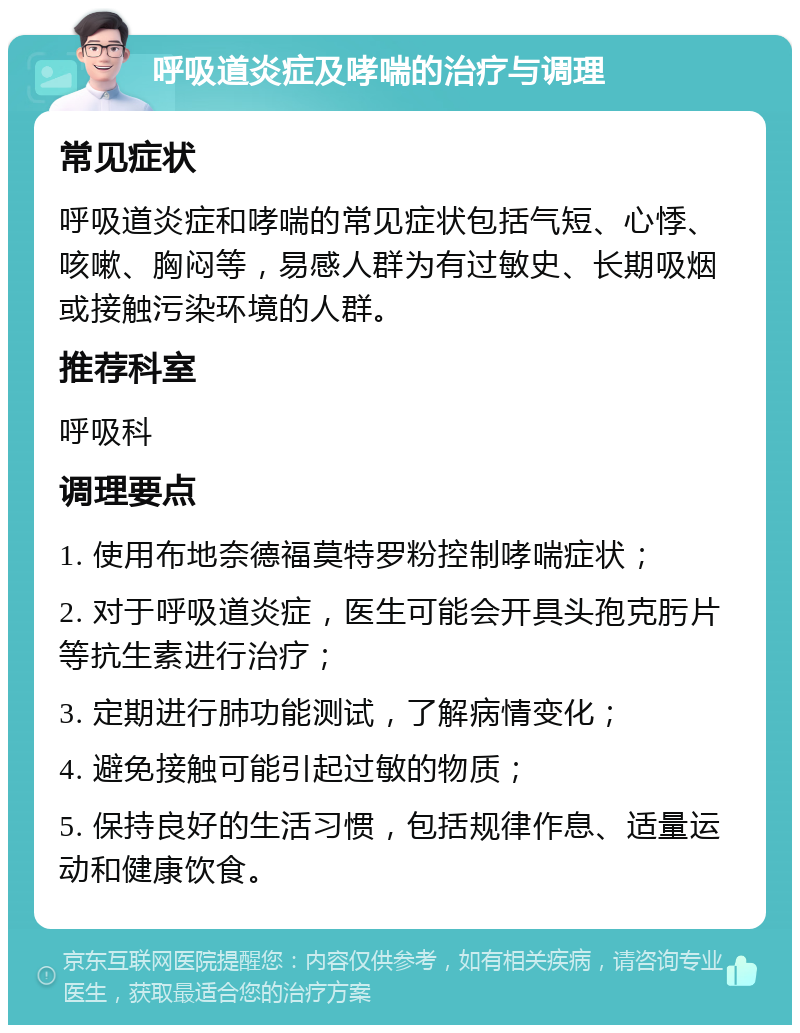 呼吸道炎症及哮喘的治疗与调理 常见症状 呼吸道炎症和哮喘的常见症状包括气短、心悸、咳嗽、胸闷等，易感人群为有过敏史、长期吸烟或接触污染环境的人群。 推荐科室 呼吸科 调理要点 1. 使用布地奈德福莫特罗粉控制哮喘症状； 2. 对于呼吸道炎症，医生可能会开具头孢克肟片等抗生素进行治疗； 3. 定期进行肺功能测试，了解病情变化； 4. 避免接触可能引起过敏的物质； 5. 保持良好的生活习惯，包括规律作息、适量运动和健康饮食。