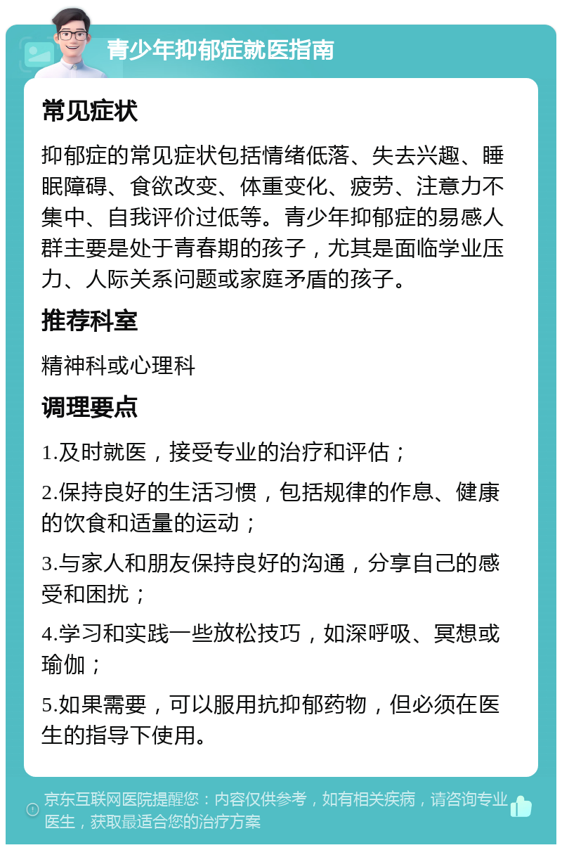 青少年抑郁症就医指南 常见症状 抑郁症的常见症状包括情绪低落、失去兴趣、睡眠障碍、食欲改变、体重变化、疲劳、注意力不集中、自我评价过低等。青少年抑郁症的易感人群主要是处于青春期的孩子，尤其是面临学业压力、人际关系问题或家庭矛盾的孩子。 推荐科室 精神科或心理科 调理要点 1.及时就医，接受专业的治疗和评估； 2.保持良好的生活习惯，包括规律的作息、健康的饮食和适量的运动； 3.与家人和朋友保持良好的沟通，分享自己的感受和困扰； 4.学习和实践一些放松技巧，如深呼吸、冥想或瑜伽； 5.如果需要，可以服用抗抑郁药物，但必须在医生的指导下使用。