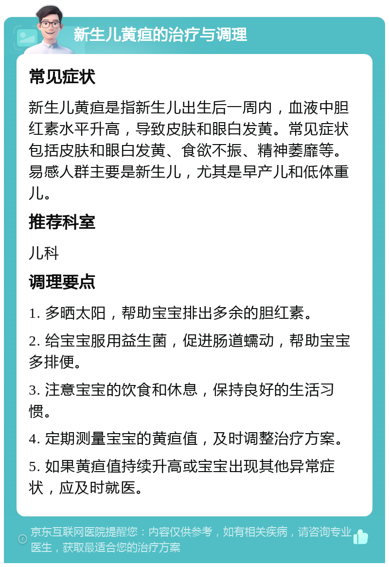 新生儿黄疸的治疗与调理 常见症状 新生儿黄疸是指新生儿出生后一周内，血液中胆红素水平升高，导致皮肤和眼白发黄。常见症状包括皮肤和眼白发黄、食欲不振、精神萎靡等。易感人群主要是新生儿，尤其是早产儿和低体重儿。 推荐科室 儿科 调理要点 1. 多晒太阳，帮助宝宝排出多余的胆红素。 2. 给宝宝服用益生菌，促进肠道蠕动，帮助宝宝多排便。 3. 注意宝宝的饮食和休息，保持良好的生活习惯。 4. 定期测量宝宝的黄疸值，及时调整治疗方案。 5. 如果黄疸值持续升高或宝宝出现其他异常症状，应及时就医。