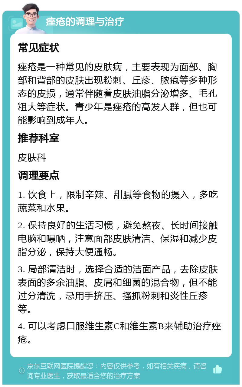 痤疮的调理与治疗 常见症状 痤疮是一种常见的皮肤病，主要表现为面部、胸部和背部的皮肤出现粉刺、丘疹、脓疱等多种形态的皮损，通常伴随着皮肤油脂分泌增多、毛孔粗大等症状。青少年是痤疮的高发人群，但也可能影响到成年人。 推荐科室 皮肤科 调理要点 1. 饮食上，限制辛辣、甜腻等食物的摄入，多吃蔬菜和水果。 2. 保持良好的生活习惯，避免熬夜、长时间接触电脑和曝晒，注意面部皮肤清洁、保湿和减少皮脂分泌，保持大便通畅。 3. 局部清洁时，选择合适的洁面产品，去除皮肤表面的多余油脂、皮屑和细菌的混合物，但不能过分清洗，忌用手挤压、搔抓粉刺和炎性丘疹等。 4. 可以考虑口服维生素C和维生素B来辅助治疗痤疮。