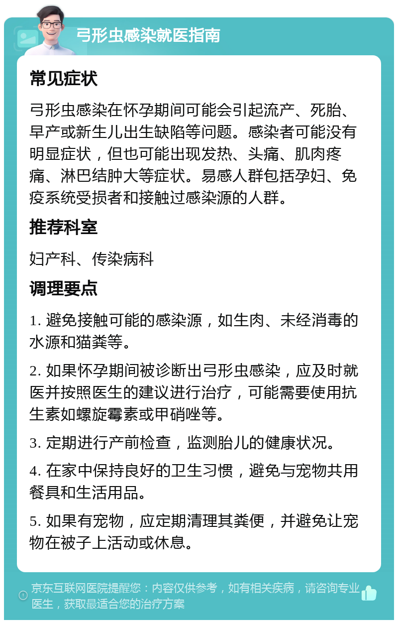 弓形虫感染就医指南 常见症状 弓形虫感染在怀孕期间可能会引起流产、死胎、早产或新生儿出生缺陷等问题。感染者可能没有明显症状，但也可能出现发热、头痛、肌肉疼痛、淋巴结肿大等症状。易感人群包括孕妇、免疫系统受损者和接触过感染源的人群。 推荐科室 妇产科、传染病科 调理要点 1. 避免接触可能的感染源，如生肉、未经消毒的水源和猫粪等。 2. 如果怀孕期间被诊断出弓形虫感染，应及时就医并按照医生的建议进行治疗，可能需要使用抗生素如螺旋霉素或甲硝唑等。 3. 定期进行产前检查，监测胎儿的健康状况。 4. 在家中保持良好的卫生习惯，避免与宠物共用餐具和生活用品。 5. 如果有宠物，应定期清理其粪便，并避免让宠物在被子上活动或休息。