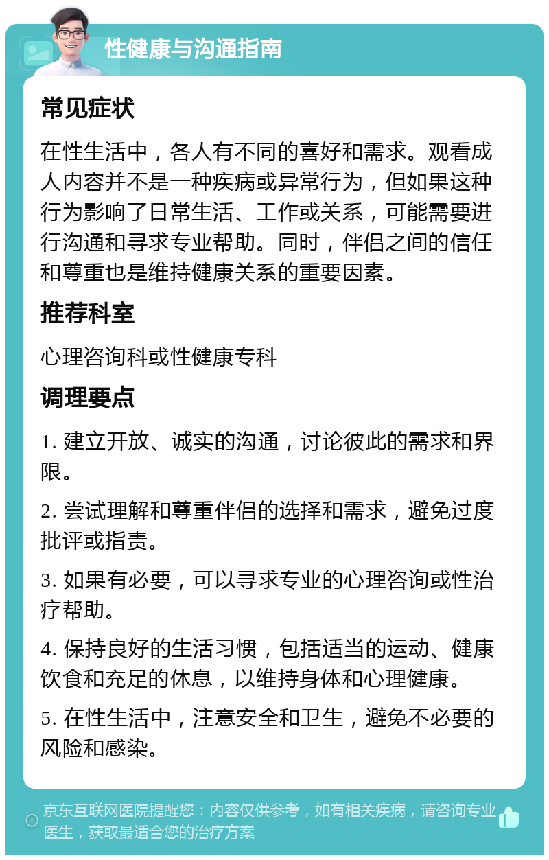 性健康与沟通指南 常见症状 在性生活中，各人有不同的喜好和需求。观看成人内容并不是一种疾病或异常行为，但如果这种行为影响了日常生活、工作或关系，可能需要进行沟通和寻求专业帮助。同时，伴侣之间的信任和尊重也是维持健康关系的重要因素。 推荐科室 心理咨询科或性健康专科 调理要点 1. 建立开放、诚实的沟通，讨论彼此的需求和界限。 2. 尝试理解和尊重伴侣的选择和需求，避免过度批评或指责。 3. 如果有必要，可以寻求专业的心理咨询或性治疗帮助。 4. 保持良好的生活习惯，包括适当的运动、健康饮食和充足的休息，以维持身体和心理健康。 5. 在性生活中，注意安全和卫生，避免不必要的风险和感染。