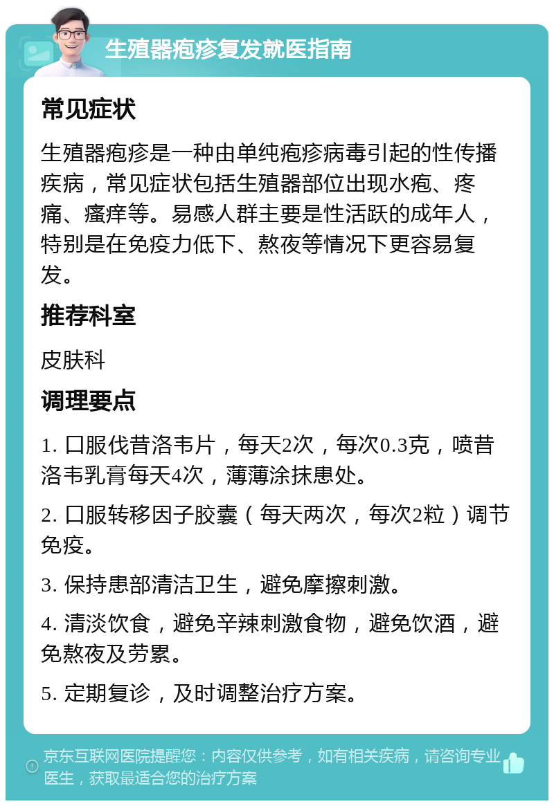 生殖器疱疹复发就医指南 常见症状 生殖器疱疹是一种由单纯疱疹病毒引起的性传播疾病，常见症状包括生殖器部位出现水疱、疼痛、瘙痒等。易感人群主要是性活跃的成年人，特别是在免疫力低下、熬夜等情况下更容易复发。 推荐科室 皮肤科 调理要点 1. 口服伐昔洛韦片，每天2次，每次0.3克，喷昔洛韦乳膏每天4次，薄薄涂抹患处。 2. 口服转移因子胶囊（每天两次，每次2粒）调节免疫。 3. 保持患部清洁卫生，避免摩擦刺激。 4. 清淡饮食，避免辛辣刺激食物，避免饮酒，避免熬夜及劳累。 5. 定期复诊，及时调整治疗方案。