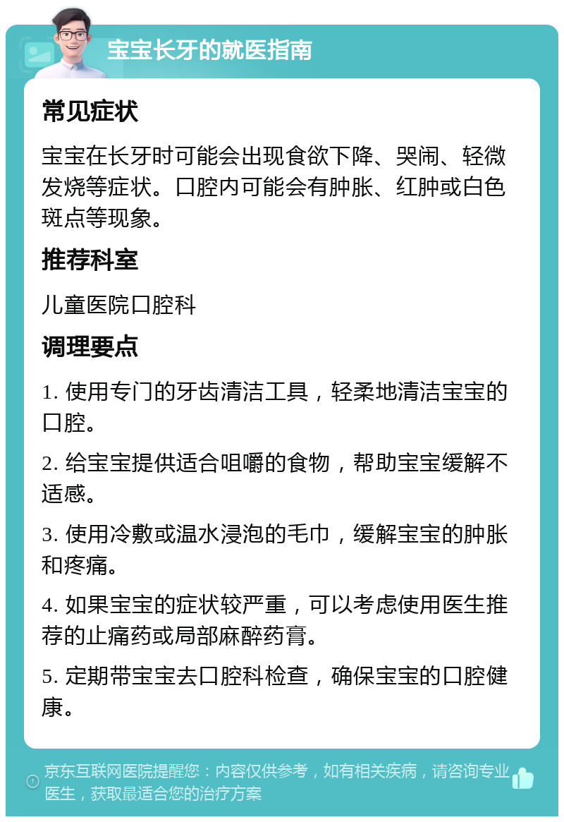 宝宝长牙的就医指南 常见症状 宝宝在长牙时可能会出现食欲下降、哭闹、轻微发烧等症状。口腔内可能会有肿胀、红肿或白色斑点等现象。 推荐科室 儿童医院口腔科 调理要点 1. 使用专门的牙齿清洁工具，轻柔地清洁宝宝的口腔。 2. 给宝宝提供适合咀嚼的食物，帮助宝宝缓解不适感。 3. 使用冷敷或温水浸泡的毛巾，缓解宝宝的肿胀和疼痛。 4. 如果宝宝的症状较严重，可以考虑使用医生推荐的止痛药或局部麻醉药膏。 5. 定期带宝宝去口腔科检查，确保宝宝的口腔健康。