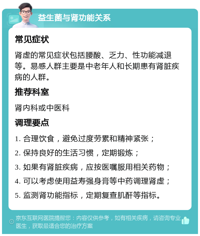 益生菌与肾功能关系 常见症状 肾虚的常见症状包括腰酸、乏力、性功能减退等。易感人群主要是中老年人和长期患有肾脏疾病的人群。 推荐科室 肾内科或中医科 调理要点 1. 合理饮食，避免过度劳累和精神紧张； 2. 保持良好的生活习惯，定期锻炼； 3. 如果有肾脏疾病，应按医嘱服用相关药物； 4. 可以考虑使用益寿强身膏等中药调理肾虚； 5. 监测肾功能指标，定期复查肌酐等指标。