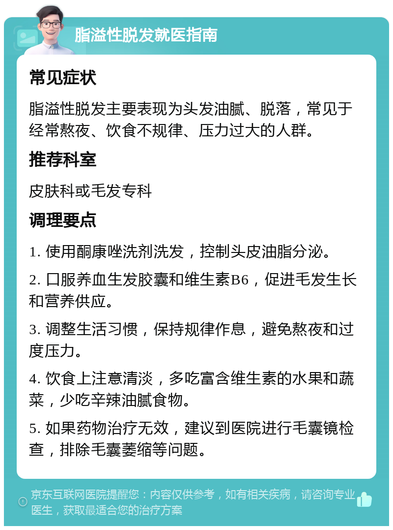 脂溢性脱发就医指南 常见症状 脂溢性脱发主要表现为头发油腻、脱落，常见于经常熬夜、饮食不规律、压力过大的人群。 推荐科室 皮肤科或毛发专科 调理要点 1. 使用酮康唑洗剂洗发，控制头皮油脂分泌。 2. 口服养血生发胶囊和维生素B6，促进毛发生长和营养供应。 3. 调整生活习惯，保持规律作息，避免熬夜和过度压力。 4. 饮食上注意清淡，多吃富含维生素的水果和蔬菜，少吃辛辣油腻食物。 5. 如果药物治疗无效，建议到医院进行毛囊镜检查，排除毛囊萎缩等问题。