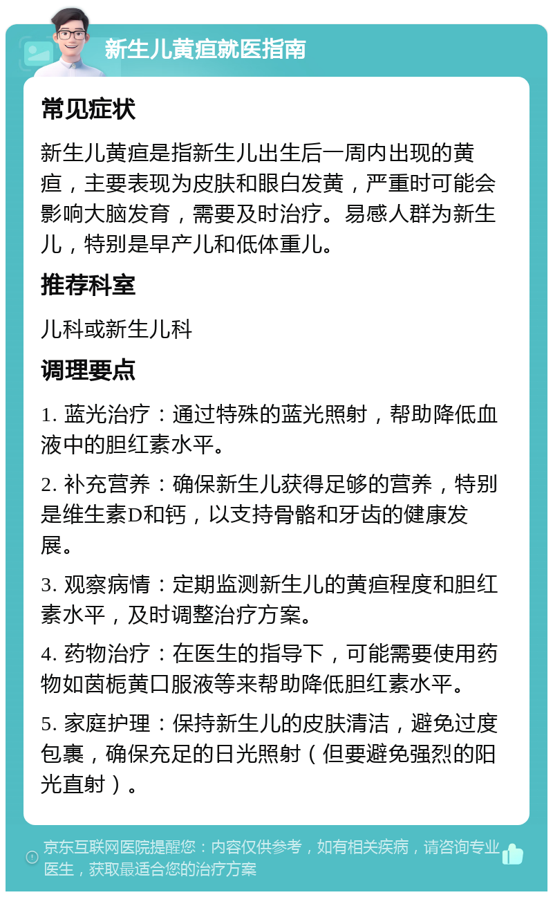 新生儿黄疸就医指南 常见症状 新生儿黄疸是指新生儿出生后一周内出现的黄疸，主要表现为皮肤和眼白发黄，严重时可能会影响大脑发育，需要及时治疗。易感人群为新生儿，特别是早产儿和低体重儿。 推荐科室 儿科或新生儿科 调理要点 1. 蓝光治疗：通过特殊的蓝光照射，帮助降低血液中的胆红素水平。 2. 补充营养：确保新生儿获得足够的营养，特别是维生素D和钙，以支持骨骼和牙齿的健康发展。 3. 观察病情：定期监测新生儿的黄疸程度和胆红素水平，及时调整治疗方案。 4. 药物治疗：在医生的指导下，可能需要使用药物如茵栀黄口服液等来帮助降低胆红素水平。 5. 家庭护理：保持新生儿的皮肤清洁，避免过度包裹，确保充足的日光照射（但要避免强烈的阳光直射）。