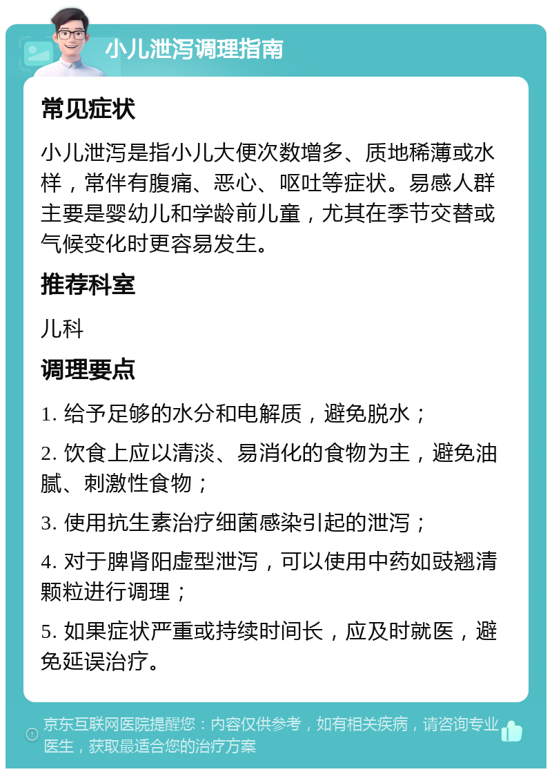 小儿泄泻调理指南 常见症状 小儿泄泻是指小儿大便次数增多、质地稀薄或水样，常伴有腹痛、恶心、呕吐等症状。易感人群主要是婴幼儿和学龄前儿童，尤其在季节交替或气候变化时更容易发生。 推荐科室 儿科 调理要点 1. 给予足够的水分和电解质，避免脱水； 2. 饮食上应以清淡、易消化的食物为主，避免油腻、刺激性食物； 3. 使用抗生素治疗细菌感染引起的泄泻； 4. 对于脾肾阳虚型泄泻，可以使用中药如豉翘清颗粒进行调理； 5. 如果症状严重或持续时间长，应及时就医，避免延误治疗。