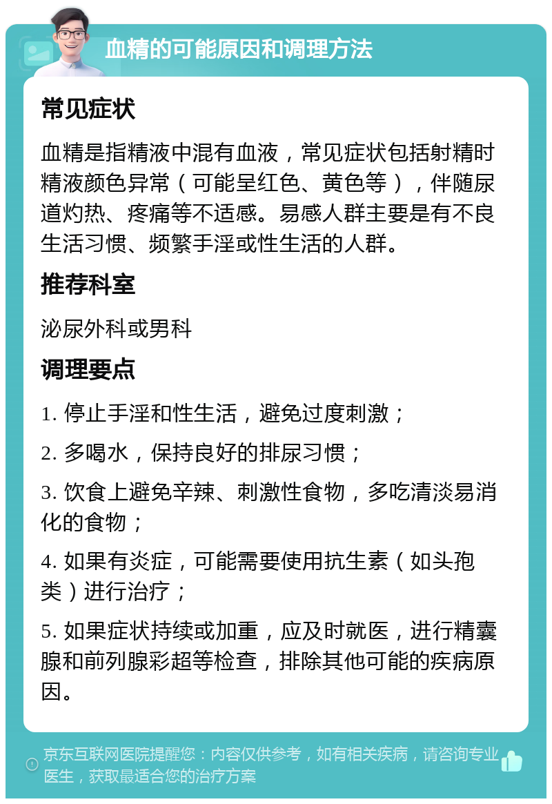 血精的可能原因和调理方法 常见症状 血精是指精液中混有血液，常见症状包括射精时精液颜色异常（可能呈红色、黄色等），伴随尿道灼热、疼痛等不适感。易感人群主要是有不良生活习惯、频繁手淫或性生活的人群。 推荐科室 泌尿外科或男科 调理要点 1. 停止手淫和性生活，避免过度刺激； 2. 多喝水，保持良好的排尿习惯； 3. 饮食上避免辛辣、刺激性食物，多吃清淡易消化的食物； 4. 如果有炎症，可能需要使用抗生素（如头孢类）进行治疗； 5. 如果症状持续或加重，应及时就医，进行精囊腺和前列腺彩超等检查，排除其他可能的疾病原因。