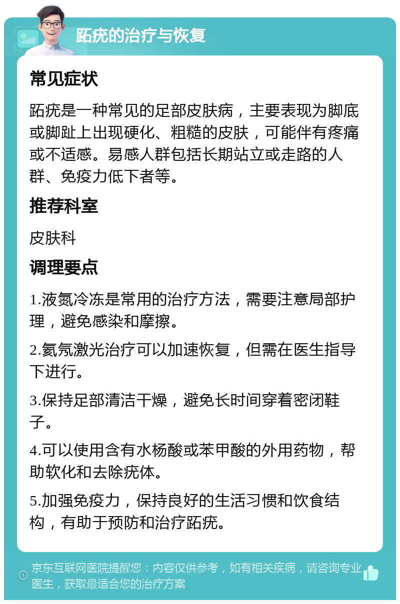 跖疣的治疗与恢复 常见症状 跖疣是一种常见的足部皮肤病，主要表现为脚底或脚趾上出现硬化、粗糙的皮肤，可能伴有疼痛或不适感。易感人群包括长期站立或走路的人群、免疫力低下者等。 推荐科室 皮肤科 调理要点 1.液氮冷冻是常用的治疗方法，需要注意局部护理，避免感染和摩擦。 2.氦氖激光治疗可以加速恢复，但需在医生指导下进行。 3.保持足部清洁干燥，避免长时间穿着密闭鞋子。 4.可以使用含有水杨酸或苯甲酸的外用药物，帮助软化和去除疣体。 5.加强免疫力，保持良好的生活习惯和饮食结构，有助于预防和治疗跖疣。