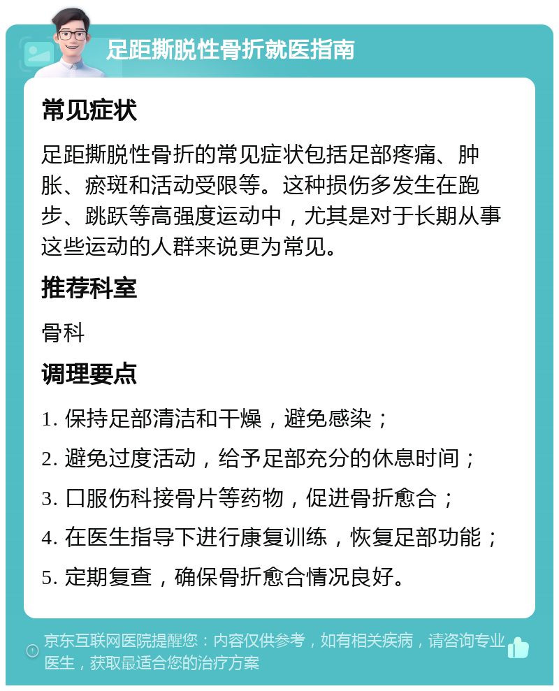 足距撕脱性骨折就医指南 常见症状 足距撕脱性骨折的常见症状包括足部疼痛、肿胀、瘀斑和活动受限等。这种损伤多发生在跑步、跳跃等高强度运动中，尤其是对于长期从事这些运动的人群来说更为常见。 推荐科室 骨科 调理要点 1. 保持足部清洁和干燥，避免感染； 2. 避免过度活动，给予足部充分的休息时间； 3. 口服伤科接骨片等药物，促进骨折愈合； 4. 在医生指导下进行康复训练，恢复足部功能； 5. 定期复查，确保骨折愈合情况良好。