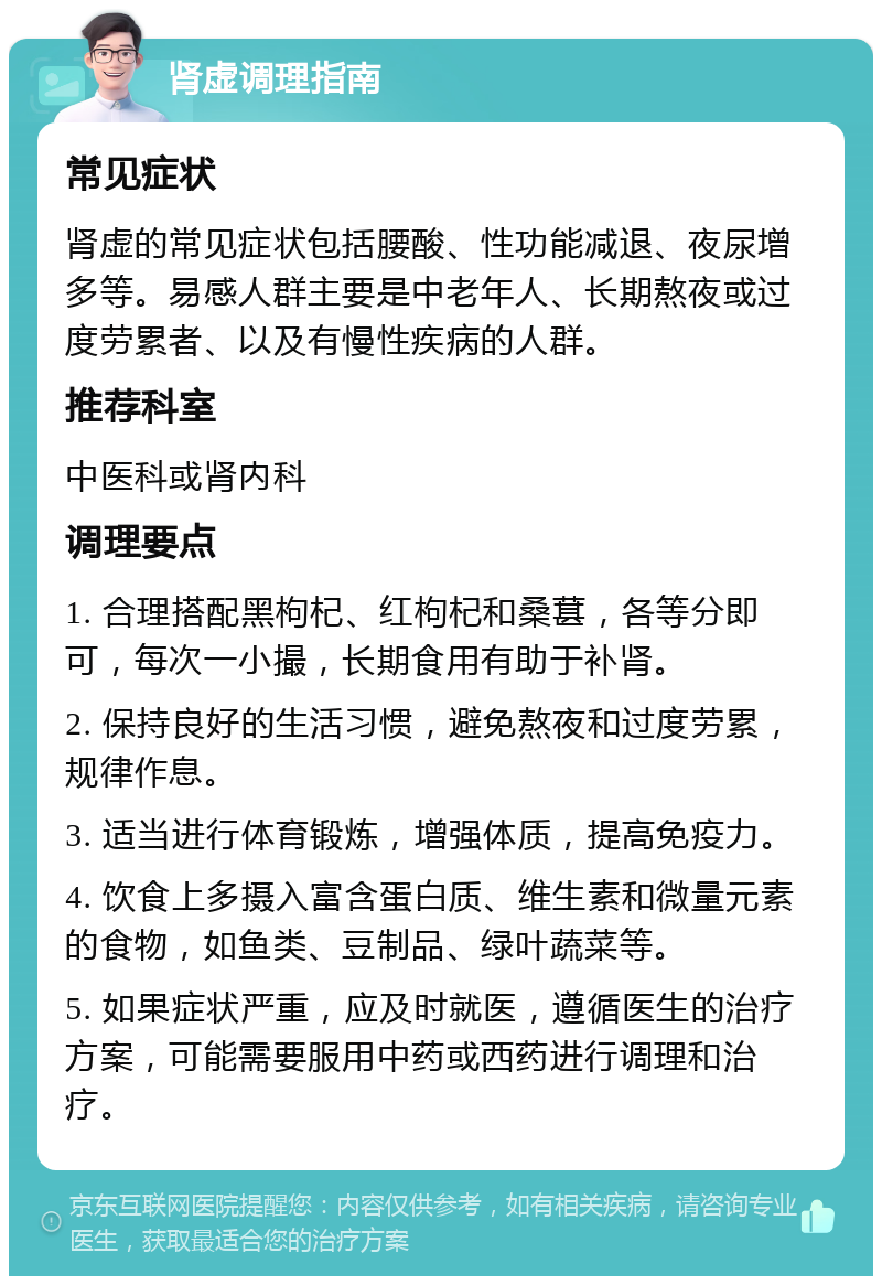 肾虚调理指南 常见症状 肾虚的常见症状包括腰酸、性功能减退、夜尿增多等。易感人群主要是中老年人、长期熬夜或过度劳累者、以及有慢性疾病的人群。 推荐科室 中医科或肾内科 调理要点 1. 合理搭配黑枸杞、红枸杞和桑葚，各等分即可，每次一小撮，长期食用有助于补肾。 2. 保持良好的生活习惯，避免熬夜和过度劳累，规律作息。 3. 适当进行体育锻炼，增强体质，提高免疫力。 4. 饮食上多摄入富含蛋白质、维生素和微量元素的食物，如鱼类、豆制品、绿叶蔬菜等。 5. 如果症状严重，应及时就医，遵循医生的治疗方案，可能需要服用中药或西药进行调理和治疗。