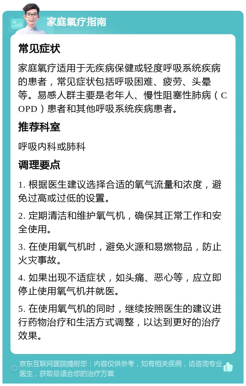 家庭氧疗指南 常见症状 家庭氧疗适用于无疾病保健或轻度呼吸系统疾病的患者，常见症状包括呼吸困难、疲劳、头晕等。易感人群主要是老年人、慢性阻塞性肺病（COPD）患者和其他呼吸系统疾病患者。 推荐科室 呼吸内科或肺科 调理要点 1. 根据医生建议选择合适的氧气流量和浓度，避免过高或过低的设置。 2. 定期清洁和维护氧气机，确保其正常工作和安全使用。 3. 在使用氧气机时，避免火源和易燃物品，防止火灾事故。 4. 如果出现不适症状，如头痛、恶心等，应立即停止使用氧气机并就医。 5. 在使用氧气机的同时，继续按照医生的建议进行药物治疗和生活方式调整，以达到更好的治疗效果。