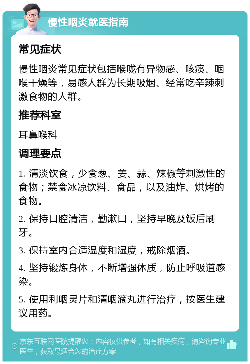 慢性咽炎就医指南 常见症状 慢性咽炎常见症状包括喉咙有异物感、咳痰、咽喉干燥等，易感人群为长期吸烟、经常吃辛辣刺激食物的人群。 推荐科室 耳鼻喉科 调理要点 1. 清淡饮食，少食葱、姜、蒜、辣椒等刺激性的食物；禁食冰凉饮料、食品，以及油炸、烘烤的食物。 2. 保持口腔清洁，勤漱口，坚持早晚及饭后刷牙。 3. 保持室内合适温度和湿度，戒除烟酒。 4. 坚持锻炼身体，不断增强体质，防止呼吸道感染。 5. 使用利咽灵片和清咽滴丸进行治疗，按医生建议用药。