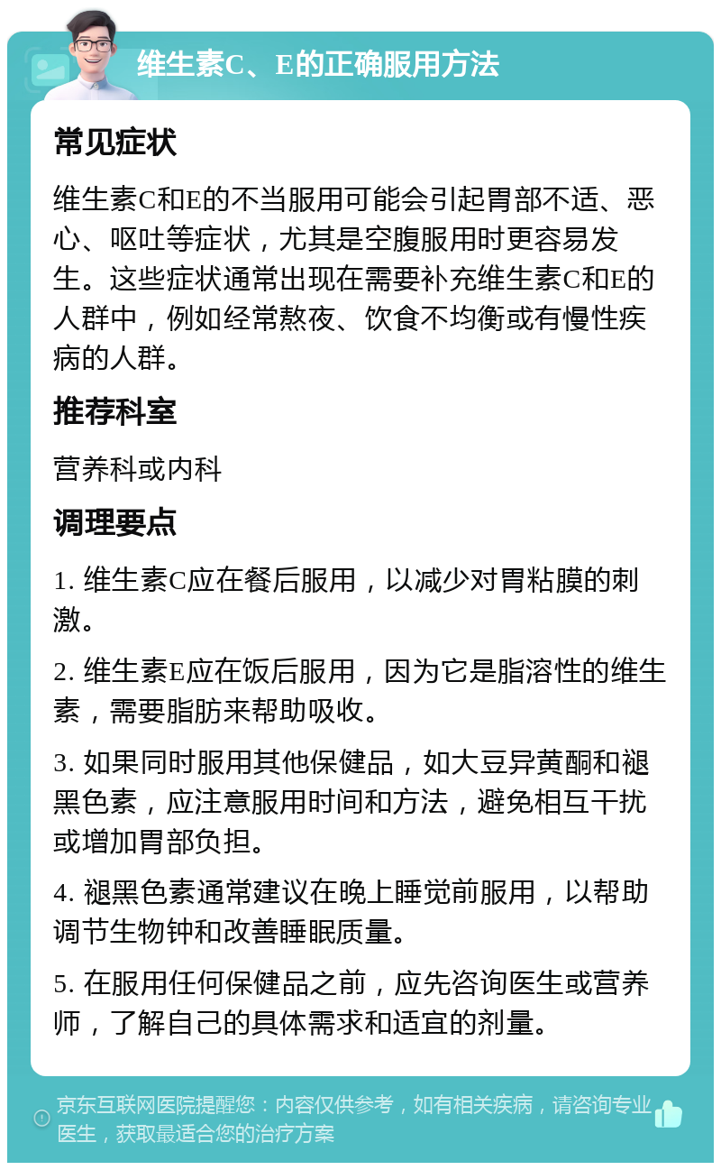 维生素C、E的正确服用方法 常见症状 维生素C和E的不当服用可能会引起胃部不适、恶心、呕吐等症状，尤其是空腹服用时更容易发生。这些症状通常出现在需要补充维生素C和E的人群中，例如经常熬夜、饮食不均衡或有慢性疾病的人群。 推荐科室 营养科或内科 调理要点 1. 维生素C应在餐后服用，以减少对胃粘膜的刺激。 2. 维生素E应在饭后服用，因为它是脂溶性的维生素，需要脂肪来帮助吸收。 3. 如果同时服用其他保健品，如大豆异黄酮和褪黑色素，应注意服用时间和方法，避免相互干扰或增加胃部负担。 4. 褪黑色素通常建议在晚上睡觉前服用，以帮助调节生物钟和改善睡眠质量。 5. 在服用任何保健品之前，应先咨询医生或营养师，了解自己的具体需求和适宜的剂量。