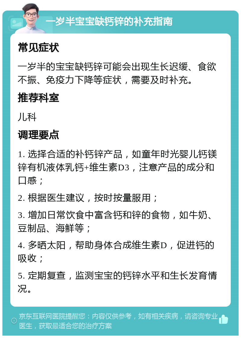 一岁半宝宝缺钙锌的补充指南 常见症状 一岁半的宝宝缺钙锌可能会出现生长迟缓、食欲不振、免疫力下降等症状，需要及时补充。 推荐科室 儿科 调理要点 1. 选择合适的补钙锌产品，如童年时光婴儿钙镁锌有机液体乳钙+维生素D3，注意产品的成分和口感； 2. 根据医生建议，按时按量服用； 3. 增加日常饮食中富含钙和锌的食物，如牛奶、豆制品、海鲜等； 4. 多晒太阳，帮助身体合成维生素D，促进钙的吸收； 5. 定期复查，监测宝宝的钙锌水平和生长发育情况。