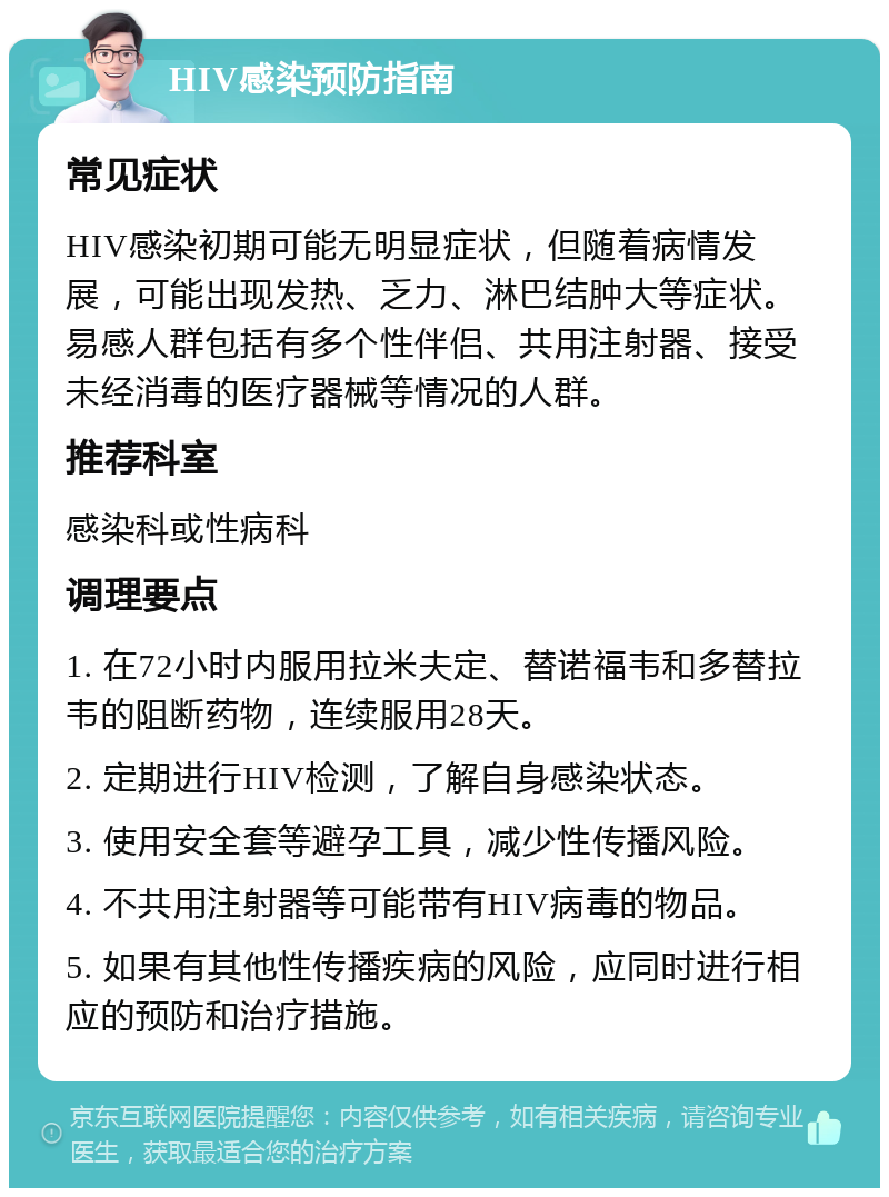 HIV感染预防指南 常见症状 HIV感染初期可能无明显症状，但随着病情发展，可能出现发热、乏力、淋巴结肿大等症状。易感人群包括有多个性伴侣、共用注射器、接受未经消毒的医疗器械等情况的人群。 推荐科室 感染科或性病科 调理要点 1. 在72小时内服用拉米夫定、替诺福韦和多替拉韦的阻断药物，连续服用28天。 2. 定期进行HIV检测，了解自身感染状态。 3. 使用安全套等避孕工具，减少性传播风险。 4. 不共用注射器等可能带有HIV病毒的物品。 5. 如果有其他性传播疾病的风险，应同时进行相应的预防和治疗措施。