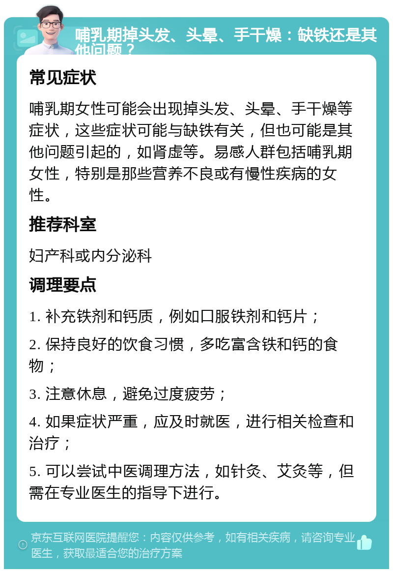 哺乳期掉头发、头晕、手干燥：缺铁还是其他问题？ 常见症状 哺乳期女性可能会出现掉头发、头晕、手干燥等症状，这些症状可能与缺铁有关，但也可能是其他问题引起的，如肾虚等。易感人群包括哺乳期女性，特别是那些营养不良或有慢性疾病的女性。 推荐科室 妇产科或内分泌科 调理要点 1. 补充铁剂和钙质，例如口服铁剂和钙片； 2. 保持良好的饮食习惯，多吃富含铁和钙的食物； 3. 注意休息，避免过度疲劳； 4. 如果症状严重，应及时就医，进行相关检查和治疗； 5. 可以尝试中医调理方法，如针灸、艾灸等，但需在专业医生的指导下进行。