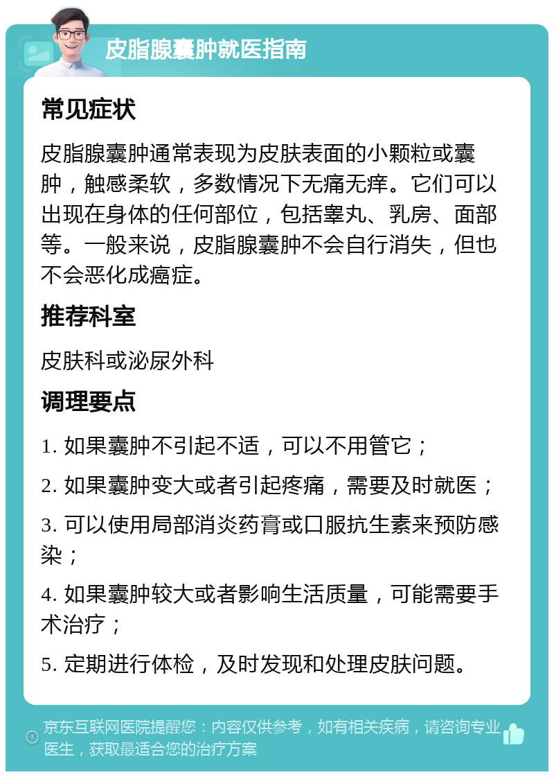 皮脂腺囊肿就医指南 常见症状 皮脂腺囊肿通常表现为皮肤表面的小颗粒或囊肿，触感柔软，多数情况下无痛无痒。它们可以出现在身体的任何部位，包括睾丸、乳房、面部等。一般来说，皮脂腺囊肿不会自行消失，但也不会恶化成癌症。 推荐科室 皮肤科或泌尿外科 调理要点 1. 如果囊肿不引起不适，可以不用管它； 2. 如果囊肿变大或者引起疼痛，需要及时就医； 3. 可以使用局部消炎药膏或口服抗生素来预防感染； 4. 如果囊肿较大或者影响生活质量，可能需要手术治疗； 5. 定期进行体检，及时发现和处理皮肤问题。