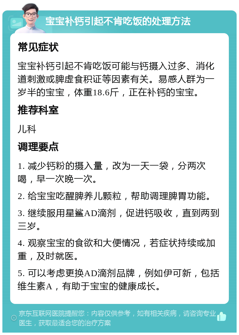 宝宝补钙引起不肯吃饭的处理方法 常见症状 宝宝补钙引起不肯吃饭可能与钙摄入过多、消化道刺激或脾虚食积证等因素有关。易感人群为一岁半的宝宝，体重18.6斤，正在补钙的宝宝。 推荐科室 儿科 调理要点 1. 减少钙粉的摄入量，改为一天一袋，分两次喝，早一次晚一次。 2. 给宝宝吃醒脾养儿颗粒，帮助调理脾胃功能。 3. 继续服用星鲨AD滴剂，促进钙吸收，直到两到三岁。 4. 观察宝宝的食欲和大便情况，若症状持续或加重，及时就医。 5. 可以考虑更换AD滴剂品牌，例如伊可新，包括维生素A，有助于宝宝的健康成长。