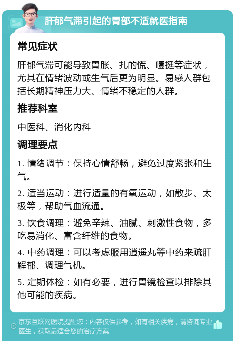 肝郁气滞引起的胃部不适就医指南 常见症状 肝郁气滞可能导致胃胀、扎的慌、噎挺等症状，尤其在情绪波动或生气后更为明显。易感人群包括长期精神压力大、情绪不稳定的人群。 推荐科室 中医科、消化内科 调理要点 1. 情绪调节：保持心情舒畅，避免过度紧张和生气。 2. 适当运动：进行适量的有氧运动，如散步、太极等，帮助气血流通。 3. 饮食调理：避免辛辣、油腻、刺激性食物，多吃易消化、富含纤维的食物。 4. 中药调理：可以考虑服用逍遥丸等中药来疏肝解郁、调理气机。 5. 定期体检：如有必要，进行胃镜检查以排除其他可能的疾病。